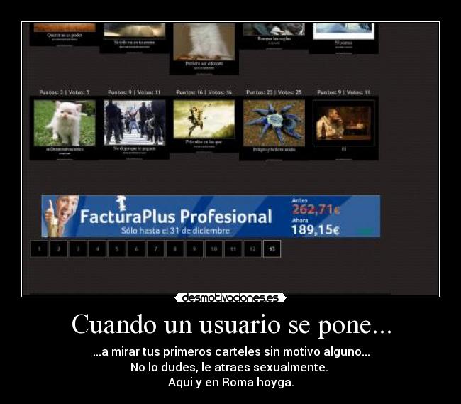 Cuando un usuario se pone... - ...a mirar tus primeros carteles sin motivo alguno...
No lo dudes, le atraes sexualmente.
Aqui y en Roma hoyga.