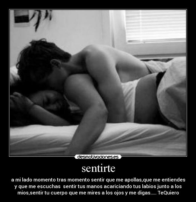 sentirte - a mi lado momento tras momento sentir que me apollas,que me entiendes
y que me escuchas sentir tus manos acariciando tus labios junto a los
mios,sentir tu cuerpo que me mires a los ojos y me digas..... TeQuiero