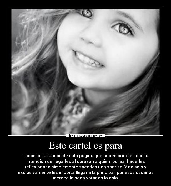 Este cartel es para - Todos los usuarios de esta página que hacen carteles con la
intención de llegarles al corazón a quien los lea, hacerles
reflexionar o simplemente sacarles una sonrisa. Y no solo y
exclusivamente les importa llegar a la principal, por esos usuarios
merece la pena votar en la cola.