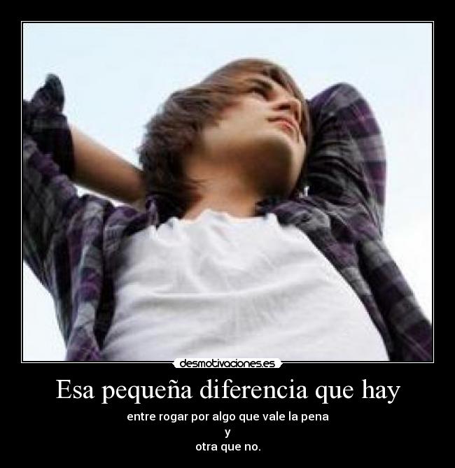 Esa pequeña diferencia que hay - entre rogar por algo que vale la pena
 y 
otra que no.