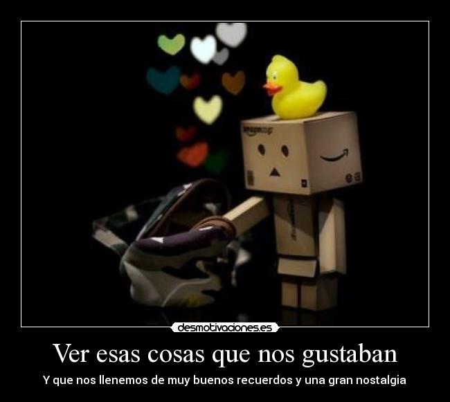 Ver esas cosas que nos gustaban - Y que nos llenemos de muy buenos recuerdos y una gran nostalgia