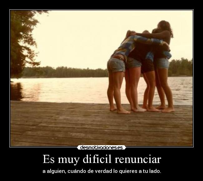 Es muy dificil renunciar - a alguien, cuándo de verdad lo quieres a tu lado.