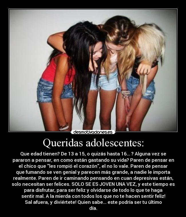 Queridas adolescentes: - Que edad tienen? De 13 a 15, o quizás hasta 16... ? Alguna vez se
pararon a pensar, en como están gastando su vida? Paren de pensar en
el chico que les rompió el corazón, el no lo vale. Paren de pensar
que fumando se ven genial y parecen más grande, a nadie le importa
realmente. Paren de ir caminando pensando en cuan depresivas están,
solo necesitan ser felices. SOLO SE ES JOVEN UNA VEZ, y este tiempo es
para disfrutar, para ser feliz y olvidarse de todo lo que te haga
sentir mal. A la mierda con todos los que no te hacen sentir feliz!
Sal afuera, y diviértete! Quien sabe... este podría ser tu último
día.