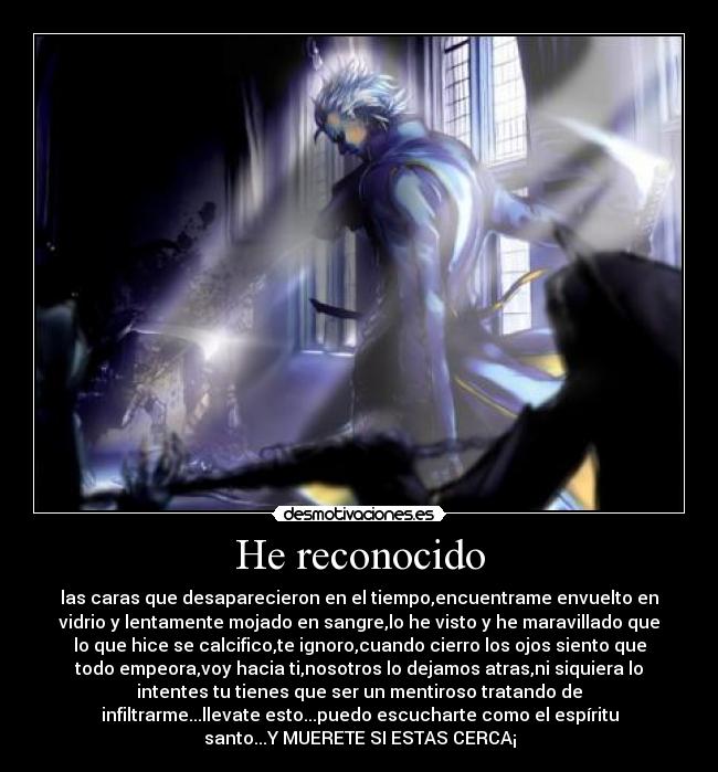 He reconocido - las caras que desaparecieron en el tiempo,encuentrame envuelto en
vidrio y lentamente mojado en sangre,lo he visto y he maravillado que
lo que hice se calcifico,te ignoro,cuando cierro los ojos siento que
todo empeora,voy hacia ti,nosotros lo dejamos atras,ni siquiera lo
intentes tu tienes que ser un mentiroso tratando de
infiltrarme...llevate esto...puedo escucharte como el espíritu
santo...Y MUERETE SI ESTAS CERCA¡