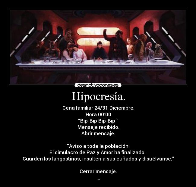 Hipocresía. - Cena familiar 24/31 Diciembre.
Hora 00:00
Bip-Bip Bip-Bip
Mensaje recibido.
Abrir mensaje.
Aviso a toda la población:
El simulacro de Paz y Amor ha finalizado.
Guarden los langostinos, insulten a sus cuñados y disuélvanse.
Cerrar mensaje.
...