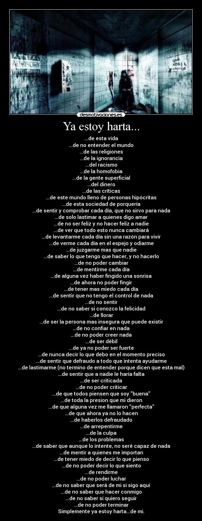 Ya estoy harta... - ...de esta vida
...de no entender el mundo
...de las religiones
...de la ignorancia
...del racismo
...de la homofobia
...de la gente superficial
...del dinero
...de las críticas
...de este mundo lleno de personas hipócritas
...de esta sociedad de porquería
...de sentir y comprobar cada día, que no sirvo para nada
...de solo lastimar a quienes digo amar
...de no ser feliz y no hacer feliz a nadie
...de ver que todo esto nunca cambiará
...de levantarme cada día sin una razón para vivir
...de verme cada día en el espejo y odiarme
...de juzgarme mas que nadie
...de saber lo que tengo que hacer, y no hacerlo
...de no poder cambiar
...de mentirme cada día
...de alguna vez haber fingido una sonrisa
...de ahora no poder fingir
...de tener mas miedo cada día
...de sentir que no tengo el control de nada
...de no sentir
...de no saber si conozco la felicidad
...de llorar
...de ser la persona mas insegura que puede existir
...de no confiar en nada
...de no poder creer nada
...de ser débil
...de ya no poder ser fuerte
...de nunca decir lo que debo en el momento preciso
...de sentir que defraudo a todo que intenta ayudarme
...de lastimarme (no termino de entender porque dicen que esta mal)
...de sentir que a nadie le haría falta
...de ser criticada
...de no poder criticar
...de que todos piensen que soy buena
...de toda la presion que mi dieron
...de que alguna vez me llamaron perfecta
...de que ahora ya no lo hacen
...de haberlos defraudado
...de arrepentirme
...de la culpa
...de los problemas
...de saber que aunque lo intente, no seré capaz de nada
...de mentir a quienes me importan
...de tener miedo de decir lo que pienso
...de no poder decir lo que siento
...de rendirme
...de no poder luchar
...de no saber que será de mi si sigo aquí
...de no saber que hacer conmigo
...de no saber si quiero seguir
...de no poder terminar
Simplemente ya estoy harta...de mi.