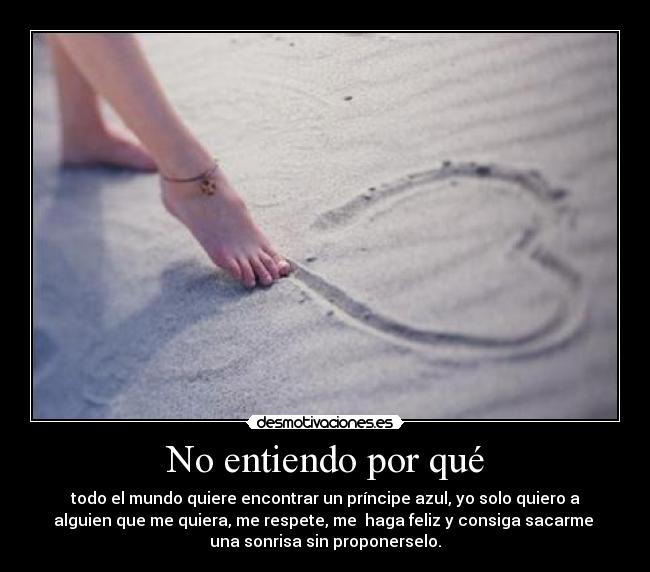 No entiendo por qué - todo el mundo quiere encontrar un príncipe azul, yo solo quiero a
alguien que me quiera, me respete, me haga feliz y consiga sacarme
una sonrisa sin proponerselo.