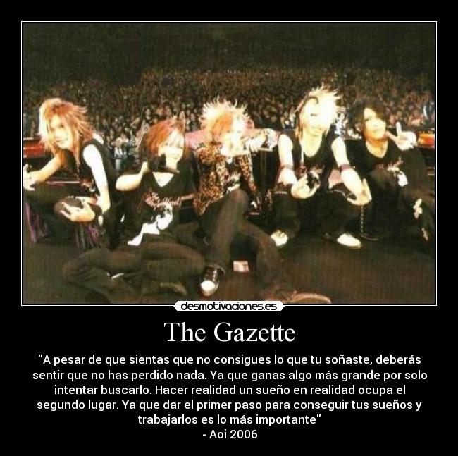 The Gazette - A pesar de que sientas que no consigues lo que tu soñaste, deberás
sentir que no has perdido nada. Ya que ganas algo más grande por solo
intentar buscarlo. Hacer realidad un sueño en realidad ocupa el
segundo lugar. Ya que dar el primer paso para conseguir tus sueños y
trabajarlos es lo más importante
- Aoi 2006