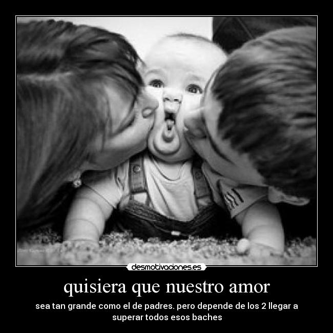 quisiera que nuestro amor - sea tan grande como el de padres. pero depende de los 2 llegar a
superar todos esos baches