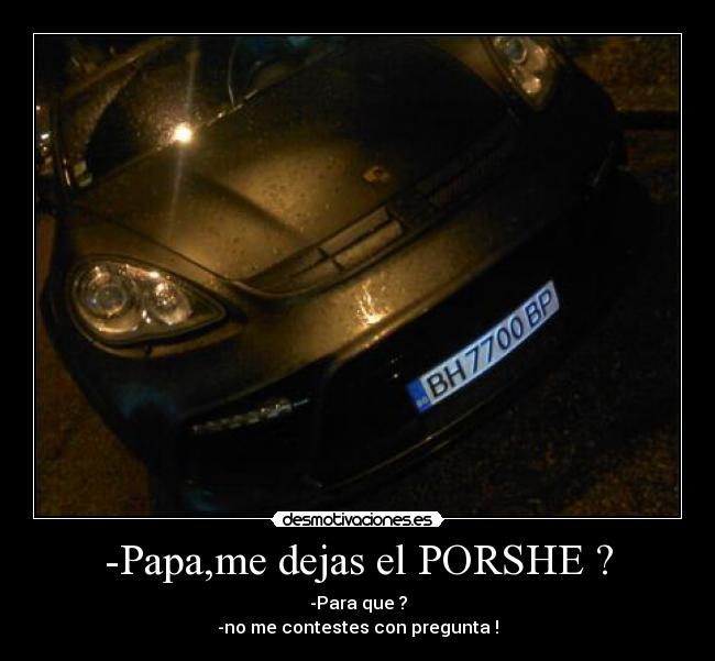 -Papa,me dejas el PORSHE ? - -Para que ?
-no me contestes con pregunta !