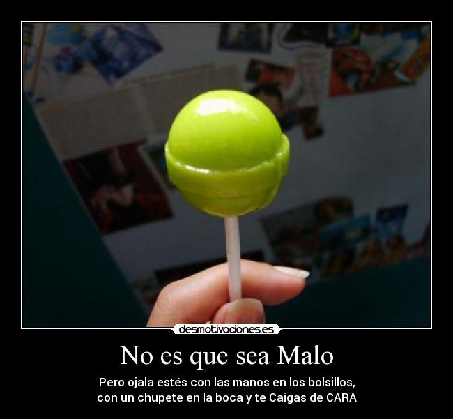 No es que sea Malo - Pero ojala estés con las manos en los bolsillos,
con un chupete en la boca y te Caigas de CARA