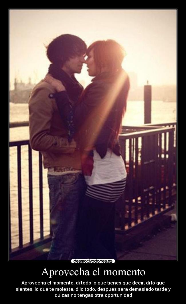Aprovecha el momento - Aprovecha el momento, di todo lo que tienes que decir, di lo que
sientes, lo que te molesta, dilo todo, despues sera demasiado tarde y
quizas no tengas otra oportunidad