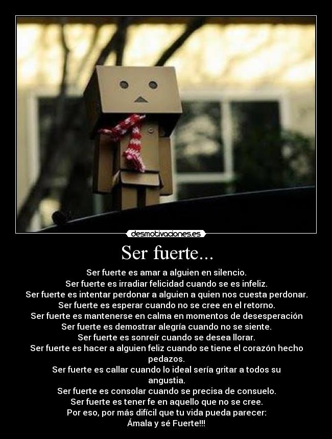 Ser fuerte... - Ser fuerte es amar a alguien en silencio.
Ser fuerte es irradiar felicidad cuando se es infeliz.
Ser fuerte es intentar perdonar a alguien a quien nos cuesta perdonar.
Ser fuerte es esperar cuando no se cree en el retorno.
Ser fuerte es mantenerse en calma en momentos de desesperación
Ser fuerte es demostrar alegría cuando no se siente.
Ser fuerte es sonreír cuando se desea llorar.
Ser fuerte es hacer a alguien feliz cuando se tiene el corazón hecho pedazos.
Ser fuerte es callar cuando lo ideal sería gritar a todos su angustia.
Ser fuerte es consolar cuando se precisa de consuelo.
Ser fuerte es tener fe en aquello que no se cree.
Por eso, por más difícil que tu vida pueda parecer:
Ámala y sé Fuerte!!!