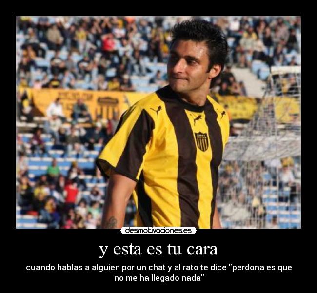 y esta es tu cara - cuando hablas a alguien por un chat y al rato te dice perdona es que
no me ha llegado nada