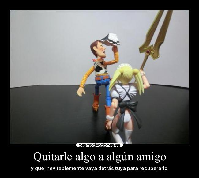 Quitarle algo a algún amigo - y que inevitablemente vaya detrás tuya para recuperarlo.