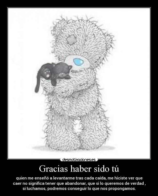 Gracias haber sido tú - quien me enseñó a levantarme tras cada caída, me hiciste ver que
caer no significa tener que abandonar, que si lo queremos de verdad ,
si luchamos, podremos conseguir lo que nos propongamos.