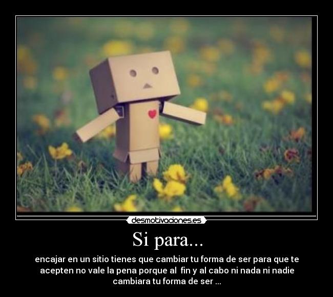 Si para... - encajar en un sitio tienes que cambiar tu forma de ser para que te
acepten no vale la pena porque al fin y al cabo ni nada ni nadie
cambiara tu forma de ser ...
