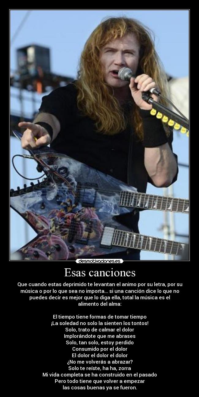 Esas canciones - Que cuando estas deprimido te levantan el animo por su letra, por su
música o por lo que sea no importa... si una canción dice lo que no
puedes decir es mejor que lo diga ella, total la música es el
alimento del alma:
El tiempo tiene formas de tomar tiempo
¡La soledad no solo la sienten los tontos!
Solo, trato de calmar el dolor
Implorándote que me abrases
Solo, tan solo, estoy perdido
Consumido por el dolor
El dolor el dolor el dolor
¿No me volverás a abrazar?
Solo te reíste, ha ha, zorra
Mi vida completa se ha construido en el pasado
Pero todo tiene que volver a empezar
las cosas buenas ya se fueron.