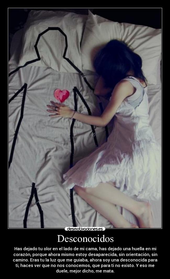 Desconocidos - Has dejado tu olor en el lado de mi cama, has dejado una huella en mi
corazón, porque ahora mismo estoy desaparecida, sin orientación, sin
camino. Eras tu la luz que me guiaba, ahora soy una desconocida para
ti, haces ver que no nos conocemos, que para ti no existo. Y eso me
duele, mejor dicho, me mata.
