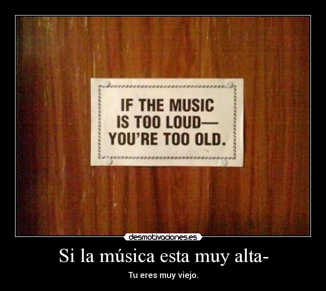 Si la música esta muy alta- - Tu eres muy viejo.