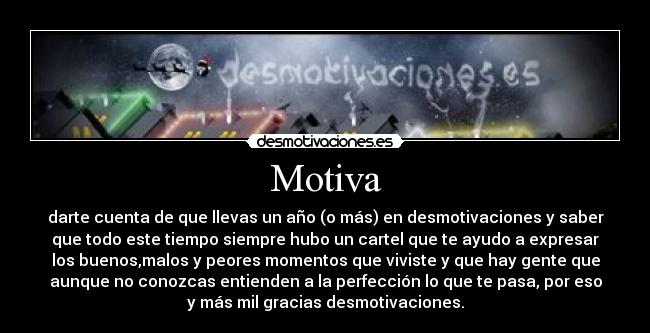 Motiva - darte cuenta de que llevas un año (o más) en desmotivaciones y saber
que todo este tiempo siempre hubo un cartel que te ayudo a expresar
los buenos,malos y peores momentos que viviste y que hay gente que
aunque no conozcas entienden a la perfección lo que te pasa, por eso
y más mil gracias desmotivaciones.