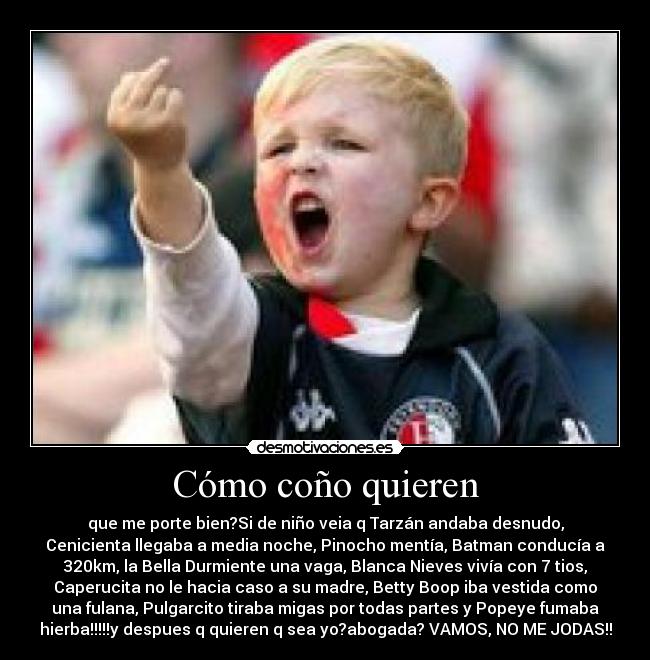 Cómo coño quieren - que me porte bien?Si de niño veia q Tarzán andaba desnudo,
Cenicienta llegaba a media noche, Pinocho mentía, Batman conducía a
320km, la Bella Durmiente una vaga, Blanca Nieves vivía con 7 tios,
Caperucita no le hacia caso a su madre, Betty Boop iba vestida como
una fulana, Pulgarcito tiraba migas por todas partes y Popeye fumaba
hierba!!!!!y despues q quieren q sea yo?abogada? VAMOS, NO ME JODAS!!