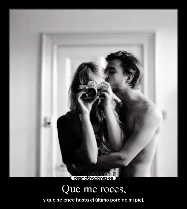 Que me roces, - y que se erice hasta el último poro de mi piel.