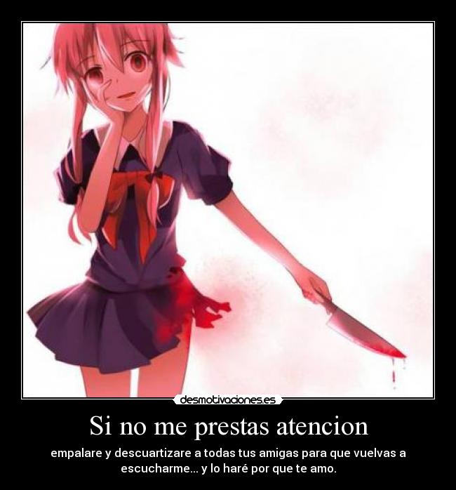 Si no me prestas atencion - empalare y descuartizare a todas tus amigas para que vuelvas a
escucharme... y lo haré por que te amo.