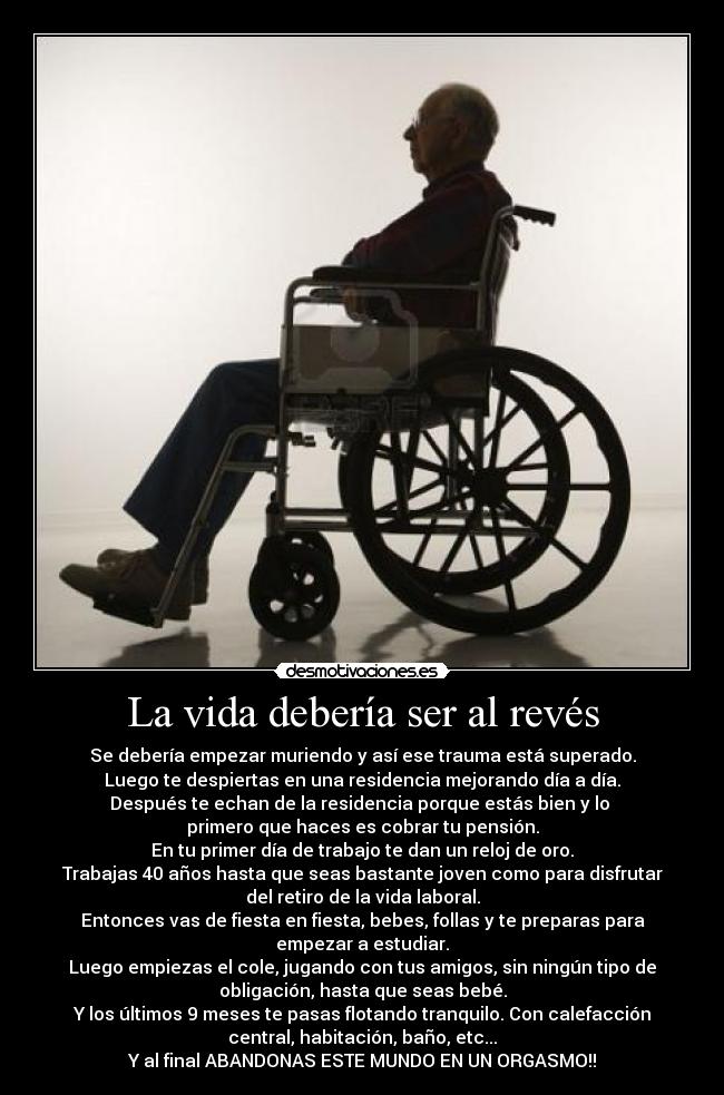 La vida debería ser al revés - Se debería empezar muriendo y así ese trauma está superado.
Luego te despiertas en una residencia mejorando día a día.
Después te echan de la residencia porque estás bien y lo 
primero que haces es cobrar tu pensión.
En tu primer día de trabajo te dan un reloj de oro.
Trabajas 40 años hasta que seas bastante joven como para disfrutar
del retiro de la vida laboral.
Entonces vas de fiesta en fiesta, bebes, follas y te preparas para
empezar a estudiar.
Luego empiezas el cole, jugando con tus amigos, sin ningún tipo de
obligación, hasta que seas bebé.
Y los últimos 9 meses te pasas flotando tranquilo. Con calefacción
central, habitación, baño, etc...
Y al final ABANDONAS ESTE MUNDO EN UN ORGASMO!!