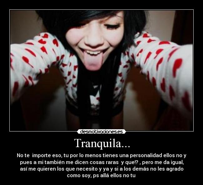 Tranquila... - No te importe eso, tu por lo menos tienes una personalidad ellos no y
pues a mi también me dicen cosas raras y que!? , pero me da igual,
así me quieren los que necesito y ya y si a los demás no les agrado
como soy, ps allá ellos no tu 