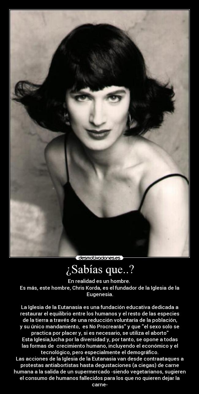 ¿Sabías que..? - En realidad es un hombre.
Es más, este hombre, Chris Korda, es el fundador de la Iglesia de la
Eugenesia.
La Iglesia de la Eutanasia es una fundación educativa dedicada a
restaurar el equilibrio entre los humanos y el resto de las especies
de la tierra a través de una reducción voluntaría de la población,
y su único mandamiento, es No Procrearás y que el sexo solo se
practica por placer y, si es necesario, se utiliza el aborto
Esta Iglesia,lucha por la diversidad y, por tanto, se opone a todas
las formas de crecimiento humano, incluyendo el económico y el
tecnológico, pero especialmente el demográfico.
Las acciones de la Iglesia de la Eutanasia van desde contraataques a
protestas antiabortistas hasta degustaciones (a ciegas) de carne
humana a la salida de un supermercado -siendo vegetarianos, sugieren
el consumo de humanos fallecidos para los que no quieren dejar la
carne-