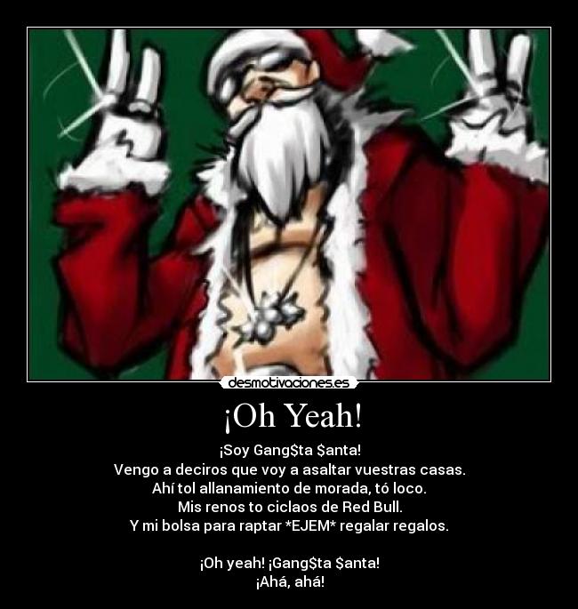 ¡Oh Yeah! - ¡Soy Gang$ta $anta!
Vengo a deciros que voy a asaltar vuestras casas.
Ahí tol allanamiento de morada, tó loco.
Mis renos to ciclaos de Red Bull.
Y mi bolsa para raptar *EJEM* regalar regalos.
¡Oh yeah! ¡Gang$ta $anta!
¡Ahá, ahá!