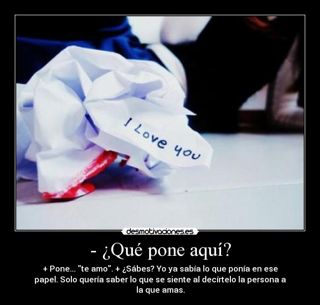 - ¿Qué pone aquí? - + Pone... te amo. + ¿Sábes? Yo ya sabía lo que ponía en ese
papel. Solo quería saber lo que se siente al decírtelo la persona a
la que amas.