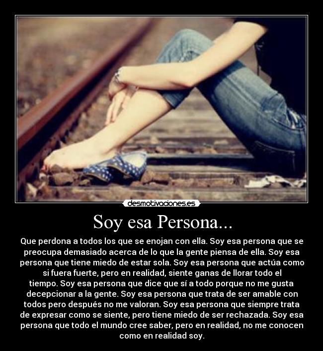 Soy esa Persona... - Que perdona a todos los que se enojan con ella. Soy esa persona que se
preocupa demasiado acerca de lo que la gente piensa de ella. Soy esa
persona que tiene miedo de estar sola. Soy esa persona que actúa como
si fuera fuerte, pero en realidad, siente ganas de llorar todo el
tiempo. Soy esa persona que dice que sí a todo porque no me gusta
decepcionar a la gente. Soy esa persona que trata de ser amable con
todos pero después no me valoran. Soy esa persona que siempre trata
de expresar como se siente, pero tiene miedo de ser rechazada. Soy esa
persona que todo el mundo cree saber, pero en realidad, no me conocen
como en realidad soy.