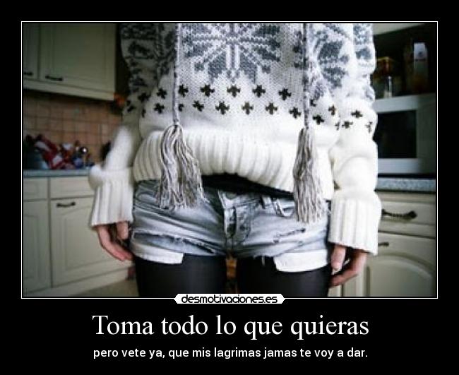 Toma todo lo que quieras - pero vete ya, que mis lagrimas jamas te voy a dar.
