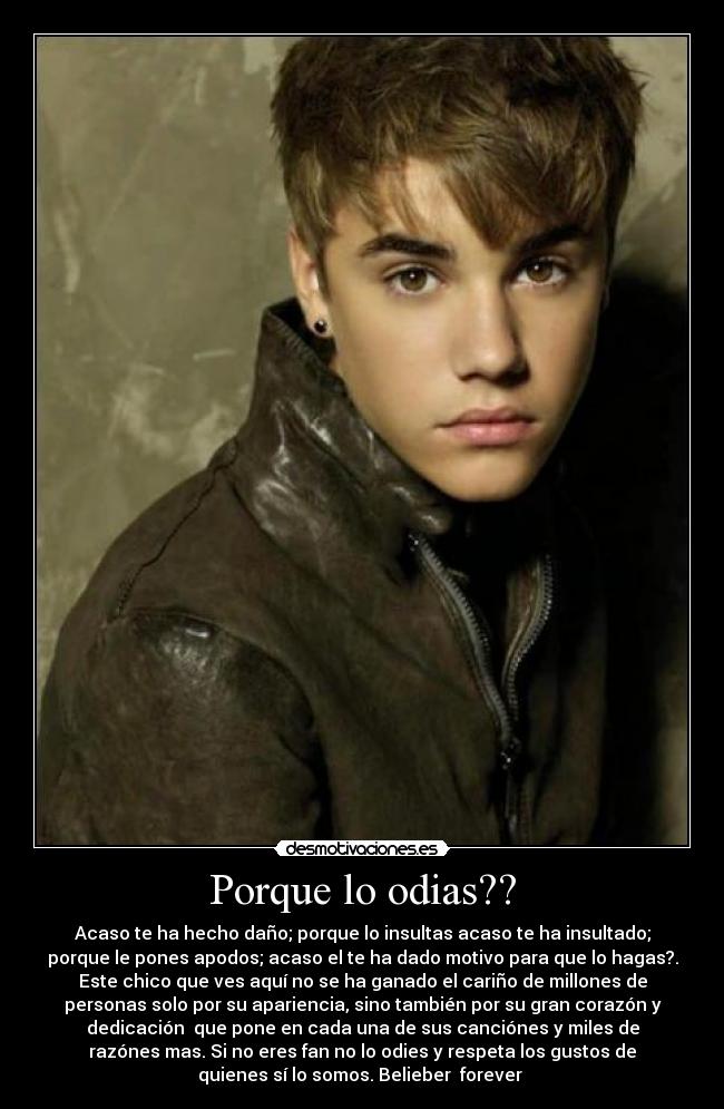 Porque lo odias?? - Acaso te ha hecho daño; porque lo insultas acaso te ha insultado;
porque le pones apodos; acaso el te ha dado motivo para que lo hagas?.
Este chico que ves aquí no se ha ganado el cariño de millones de
personas solo por su apariencia, sino también por su gran corazón y
dedicación que pone en cada una de sus canciónes y miles de
razónes mas. Si no eres fan no lo odies y respeta los gustos de
quienes sí lo somos. Belieber forever ♥