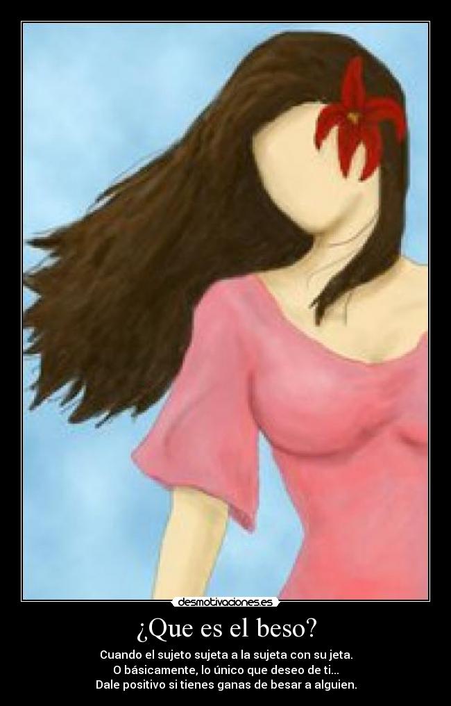 ¿Que es el beso? - Cuando el sujeto sujeta a la sujeta con su jeta.
O básicamente, lo único que deseo de ti...
Dale positivo si tienes ganas de besar a alguien.