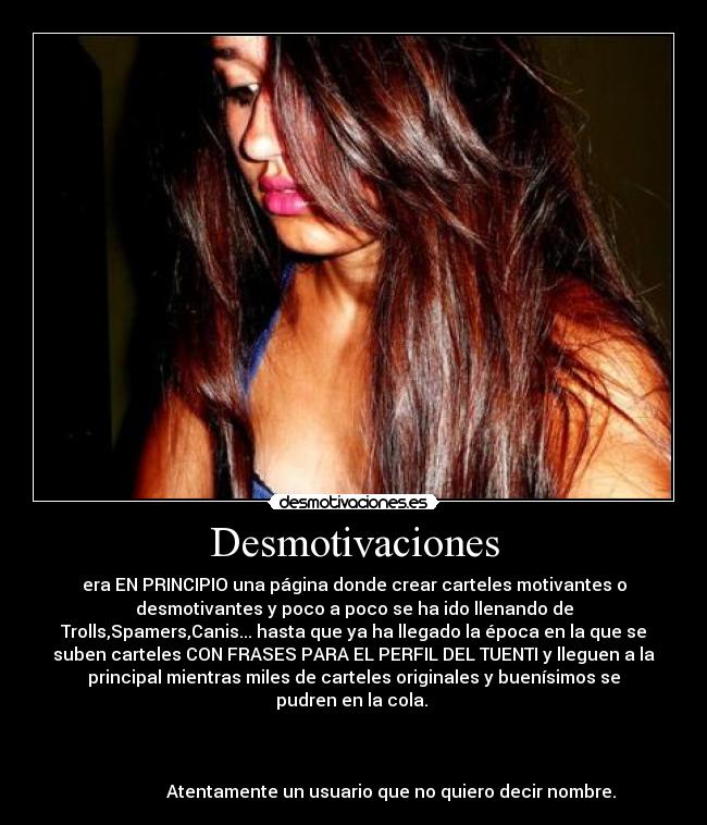 Desmotivaciones - era EN PRINCIPIO una página donde crear carteles motivantes o
desmotivantes y poco a poco se ha ido llenando de
Trolls,Spamers,Canis... hasta que ya ha llegado la época en la que se
suben carteles CON FRASES PARA EL PERFIL DEL TUENTI y lleguen a la
principal mientras miles de carteles originales y buenísimos se
pudren en la cola.
Atentamente un usuario que no quiero decir nombre.