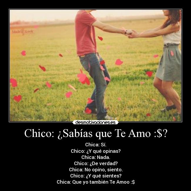 Chico: ¿Sabías que Te Amo :$? - Chica: Sí.
Chico: ¿Y qué opinas?
Chica: Nada.
Chico: ¿De verdad?
Chica: No opino, siento.
Chico: ¿Y qué sientes?
Chica: Que yo también Te Amoo :$