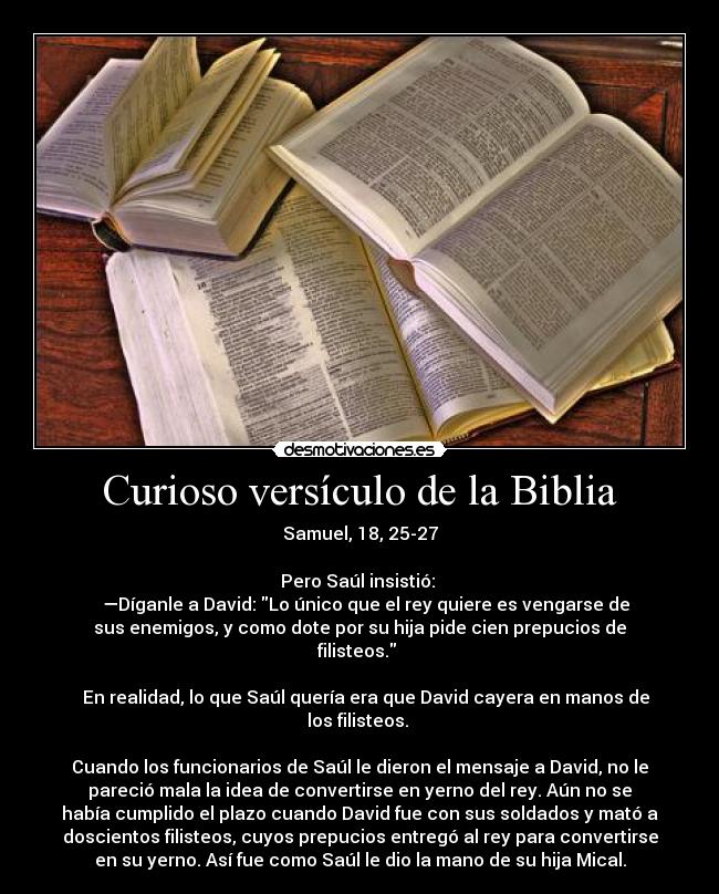 Curioso versículo de la Biblia - Samuel, 18, 25-27

Pero Saúl insistió: 
   —Díganle a David: Lo único que el rey quiere es vengarse de
sus enemigos, y como dote por su hija pide cien prepucios de
filisteos. 

   En realidad, lo que Saúl quería era que David cayera en manos de
los filisteos. 

Cuando los funcionarios de Saúl le dieron el mensaje a David, no le
pareció mala la idea de convertirse en yerno del rey. Aún no se
había cumplido el plazo cuando David fue con sus soldados y mató a
doscientos filisteos, cuyos prepucios entregó al rey para convertirse
en su yerno. Así fue como Saúl le dio la mano de su hija Mical.