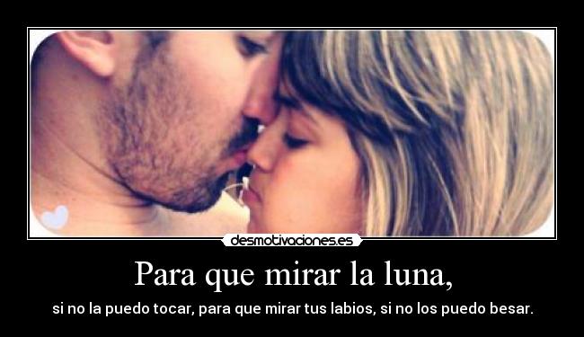 Para que mirar la luna, - si no la puedo tocar, para que mirar tus labios, si no los puedo besar.