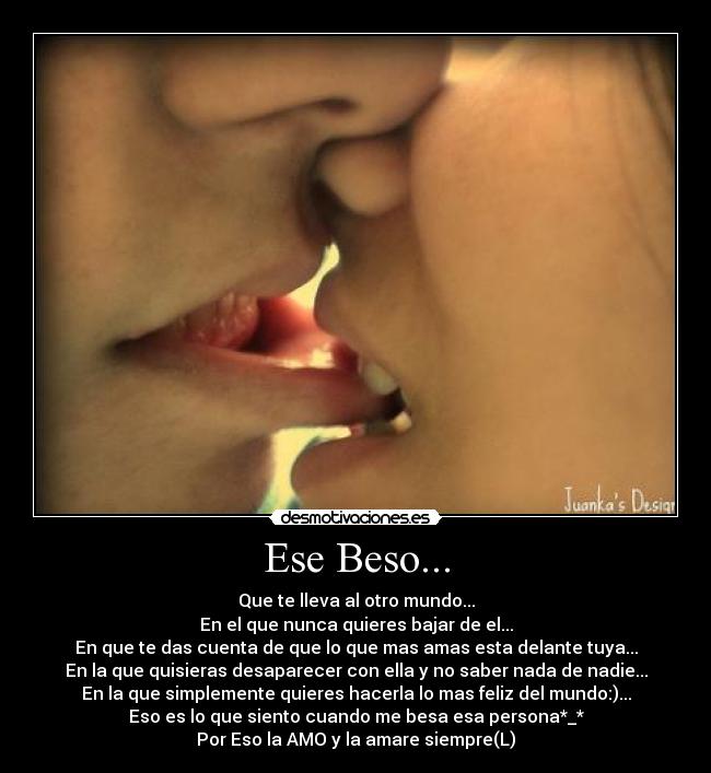 Ese Beso... - Que te lleva al otro mundo...
En el que nunca quieres bajar de el...
En que te das cuenta de que lo que mas amas esta delante tuya...
En la que quisieras desaparecer con ella y no saber nada de nadie...
En la que simplemente quieres hacerla lo mas feliz del mundo:)...
Eso es lo que siento cuando me besa esa persona*_*
Por Eso la AMO y la amare siempre(L)