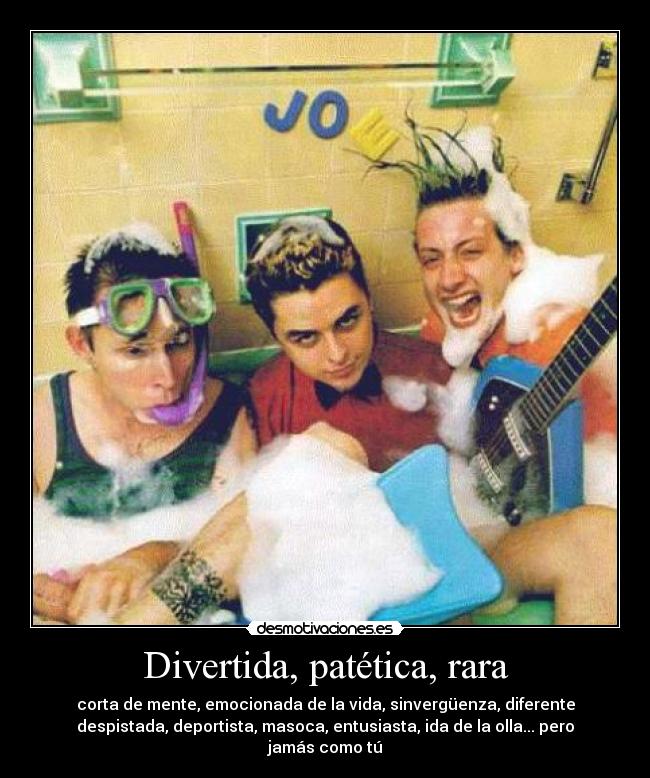 Divertida, patética, rara - corta de mente, emocionada de la vida, sinvergüenza, diferente
despistada, deportista, masoca, entusiasta, ida de la olla... pero
jamás como tú