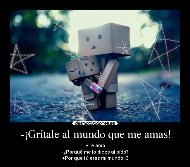 -¡Grítale al mundo que me amas! - +Te amo
-¿Porqué me lo dices al oído?
+Por que tú eres mi mundo :3