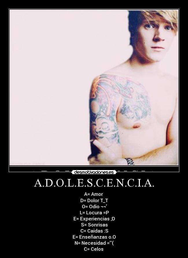 A.D.O.L.E.S.C.E.N.C.I.A. - A= Amor ♥
D= Dolor T_T
O= Odio ¬¬
L= Locura =P
E= Experiencias ;D
S= Sonrisas
C= Caidas :S
E= Enseñanzas o.O
N= Necesidad =(
C= Celos