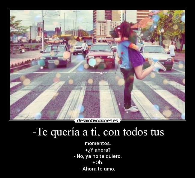 -Te quería a ti, con todos tus - momentos.
+¿Y ahora?
- No, ya no te quiero.
+Oh.
-Ahora te amo.