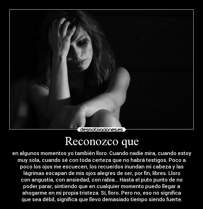 Reconozco que - en algunos momentos yo también lloro. Cuando nadie mira, cuando estoy
muy sola, cuando sé con toda certeza que no habrá testigos. Poco a
poco los ojos me escuecen, los recuerdos inundan mi cabeza y las
lágrimas escapan de mis ojos alegres de ser, por fin, libres. Lloro
con angustia, con ansiedad, con rabia... Hasta el puto punto de no
poder parar, sintiendo que en cualquier momento puedo llegar a
ahogarme en mi propia tristeza. Sí, lloro. Pero no, eso no significa
que sea débil, significa que llevo demasiado tiempo siendo fuerte.