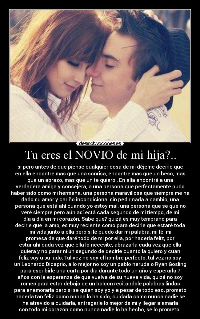 Tu eres el NOVIO de mi hija?.. - si pero antes de que piense cualquier cosa de mi déjeme decirle que
en ella encontré mas que una sonrisa, encontré mas que un beso, mas
que un abrazo, mas que un te quiero.. En ella encontré a una
verdadera amiga y consejera, a una persona que perfectamente pudo
haber sido como mi hermana, una persona maravillosa que siempre me ha
dado su amor y cariño incondicional sin pedir nada a cambio, una
persona que está ahí cuando yo estoy mal, una persona que se que no
veré siempre pero aún así está cada segundo de mi tiempo, de mi
día a día en mi corazón. Sabe que? quizá es muy temprano para
decirle que la amo, es muy reciente como para decirle que estaré toda
mi vida junto a ella pero si le puedo dar mi palabra, mi fé, mi
promesa de que daré todo de mi por ella, por hacerla felíz, por
estar ahí cada vez que ella lo necesite, abrazarla cada vez que ella
quiera y no parar ni un segundo de decirle cuanto la quiero y cuan
feliz soy a su lado. Tal vez no soy el hombre perfecto, tal vez no soy
un Leonardo Dicaprio, a lo mejor no soy un pablo neruda o Ryan Gosling
para escribirle una carta por día durante todo un año y esperarla 7
años con la esperanza de que vuelva de su nueva vida, quizá no soy
romeo para estar debajo de un balcón recitándole palabras lindas
para enamorarla pero si se quien soy yo y a pesar de todo eso, prometo
hacerla tan feliz como nunca lo ha sido, cuidarla como nunca nadie se
ha atrevido a cuidarla, entregarle lo mejor de mi y llegar a amarla
con todo mi corazón como nunca nadie lo ha hecho, se lo prometo. ♥