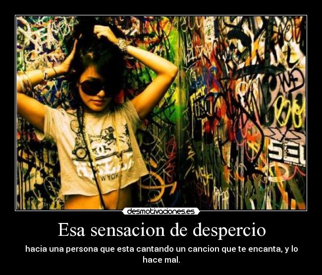 Esa sensacion de despercio - hacia una persona que esta cantando un cancion que te encanta, y lo hace mal.