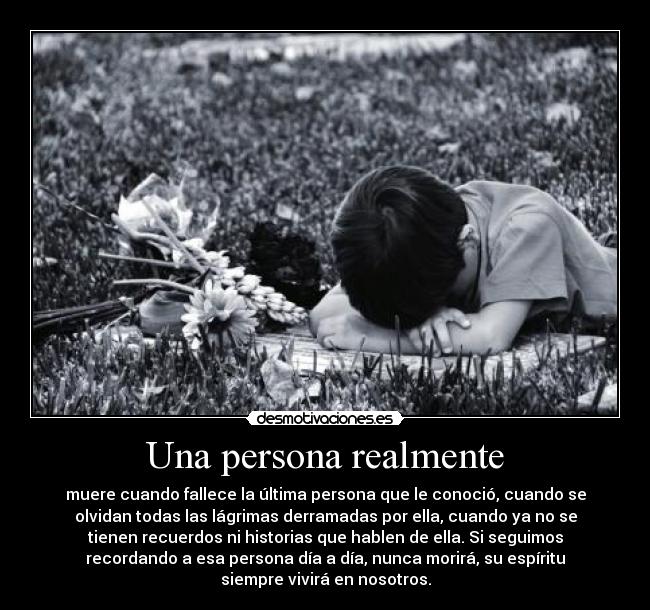 Una persona realmente - muere cuando fallece la última persona que le conoció, cuando se
olvidan todas las lágrimas derramadas por ella, cuando ya no se
tienen recuerdos ni historias que hablen de ella. Si seguimos
recordando a esa persona día a día, nunca morirá, su espíritu
siempre vivirá en nosotros.